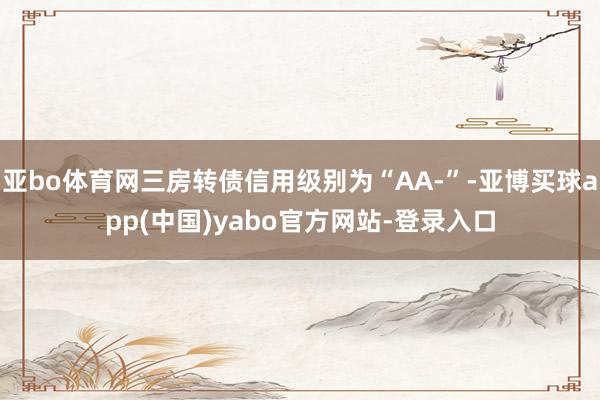 亚bo体育网三房转债信用级别为“AA-”-亚博买球app(中国)yabo官方网站-登录入口