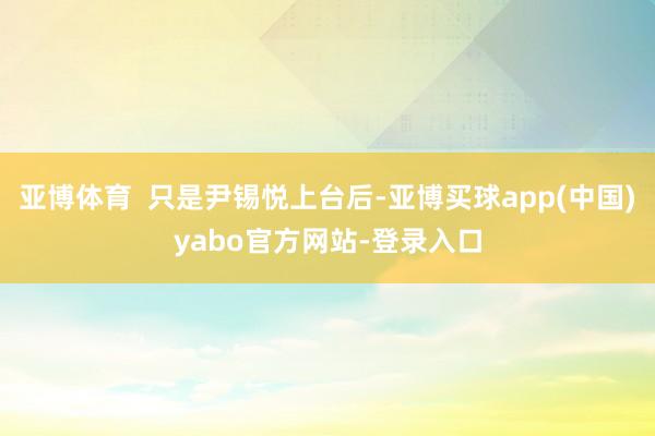 亚博体育  只是尹锡悦上台后-亚博买球app(中国)yabo官方网站-登录入口