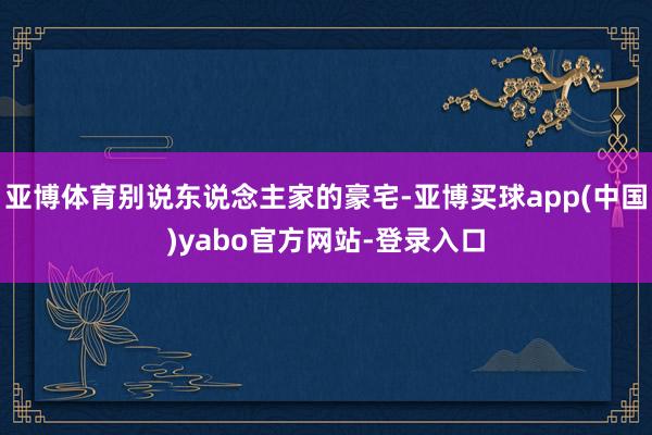 亚博体育别说东说念主家的豪宅-亚博买球app(中国)yabo官方网站-登录入口