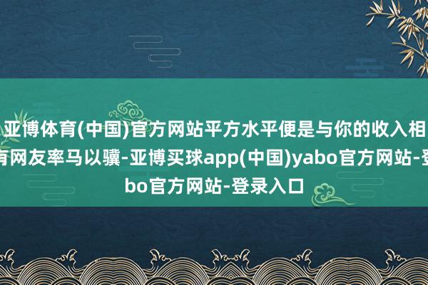 亚博体育(中国)官方网站平方水平便是与你的收入相匹配！有网友率马以骥-亚博买球app(中国)yabo官方网站-登录入口