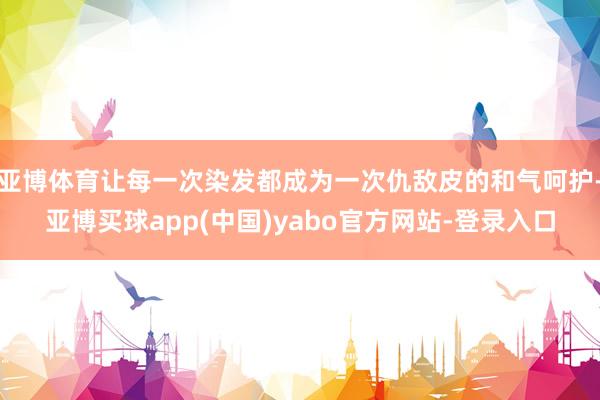 亚博体育让每一次染发都成为一次仇敌皮的和气呵护-亚博买球app(中国)yabo官方网站-登录入口