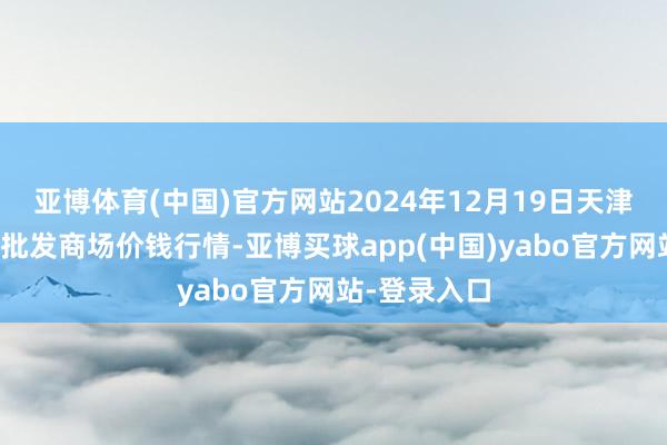 亚博体育(中国)官方网站2024年12月19日天津武清大沙河批发商场价钱行情-亚博买球app(中国)yabo官方网站-登录入口