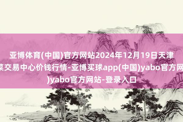 亚博体育(中国)官方网站2024年12月19日天津市金钟河蔬菜交易中心价钱行情-亚博买球app(中国)yabo官方网站-登录入口