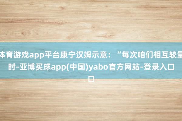 体育游戏app平台康宁汉姆示意：“每次咱们相互较量时-亚博买球app(中国)yabo官方网站-登录入口
