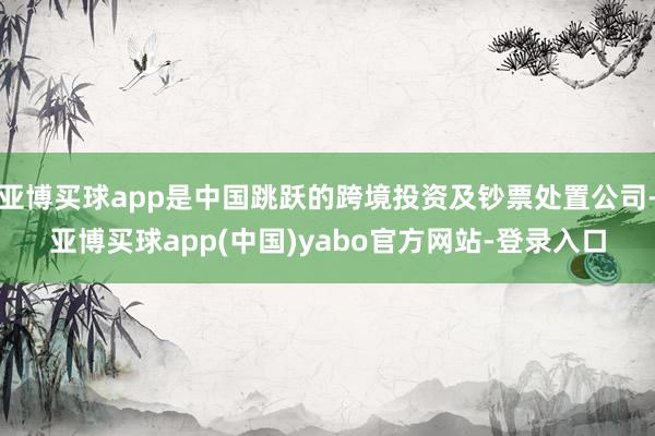 亚博买球app是中国跳跃的跨境投资及钞票处置公司-亚博买球app(中国)yabo官方网站-登录入口