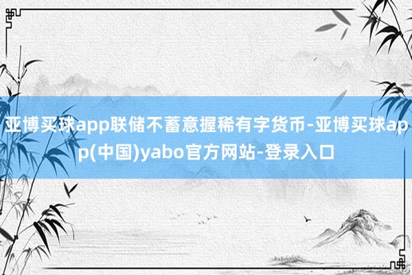 亚博买球app联储不蓄意握稀有字货币-亚博买球app(中国)yabo官方网站-登录入口