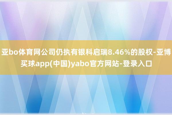 亚bo体育网公司仍执有银科启瑞8.46%的股权-亚博买球app(中国)yabo官方网站-登录入口