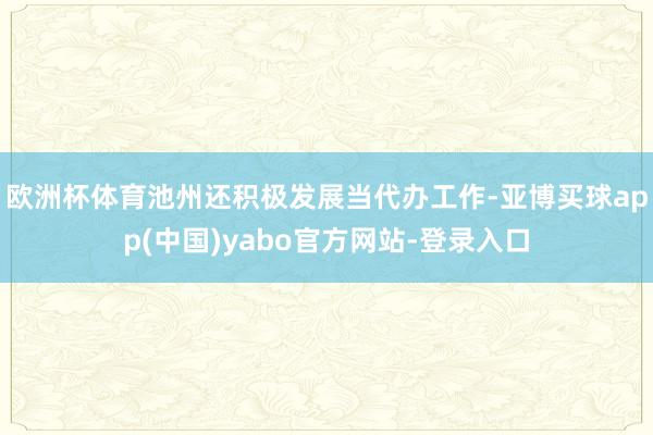 欧洲杯体育池州还积极发展当代办工作-亚博买球app(中国)yabo官方网站-登录入口
