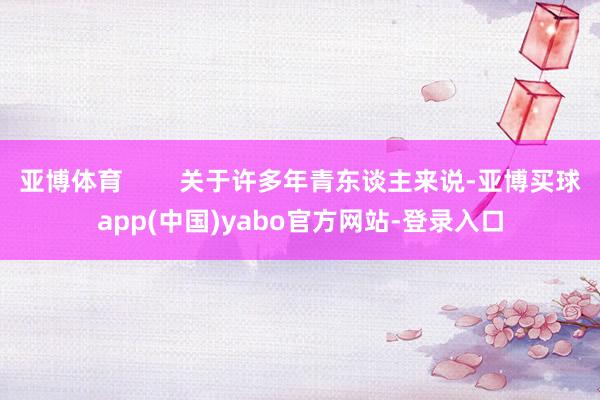 亚博体育 关于许多年青东谈主来说-亚博买球app(中国)yabo官方网站-登录入口