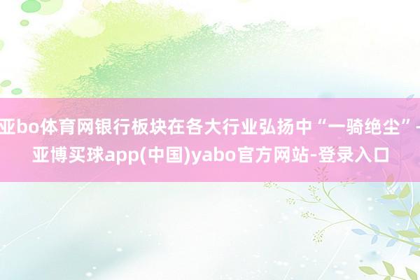 亚bo体育网银行板块在各大行业弘扬中“一骑绝尘”-亚博买球app(中国)yabo官方网站-登录入口