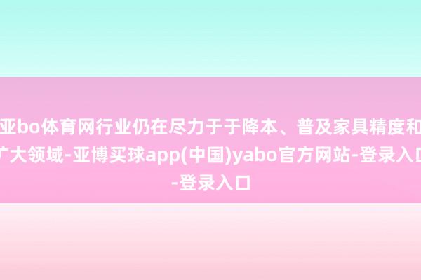 亚bo体育网行业仍在尽力于于降本、普及家具精度和扩大领域-亚博买球app(中国)yabo官方网站-登录入口