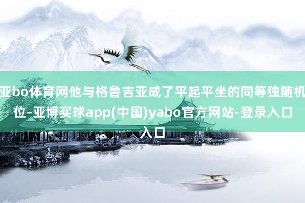 亚bo体育网他与格鲁吉亚成了平起平坐的同等独随机位-亚博买球app(中国)yabo官方网站-登录入口