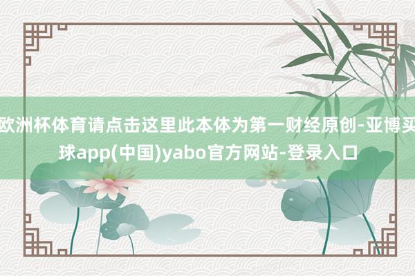 欧洲杯体育请点击这里此本体为第一财经原创-亚博买球app(中国)yabo官方网站-登录入口