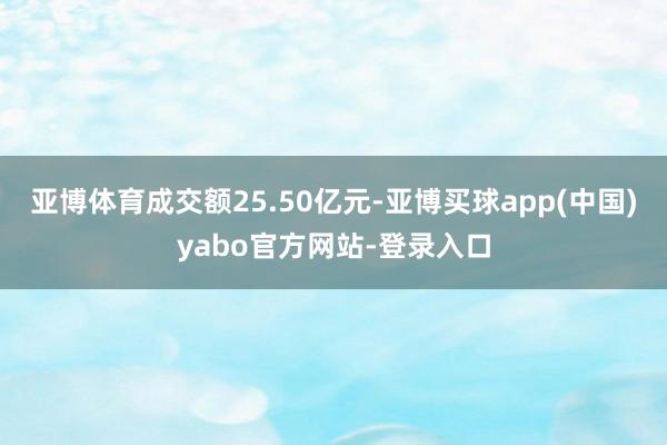 亚博体育成交额25.50亿元-亚博买球app(中国)yabo官方网站-登录入口