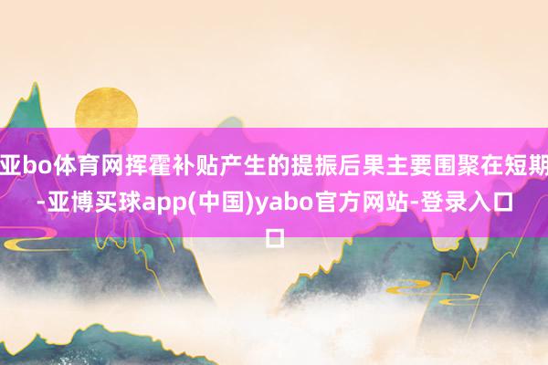 亚bo体育网挥霍补贴产生的提振后果主要围聚在短期-亚博买球app(中国)yabo官方网站-登录入口