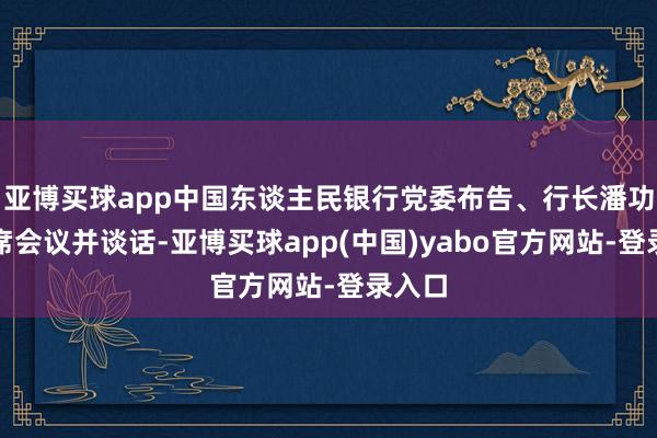 亚博买球app中国东谈主民银行党委布告、行长潘功胜出席会议并谈话-亚博买球app(中国)yabo官方网站-登录入口