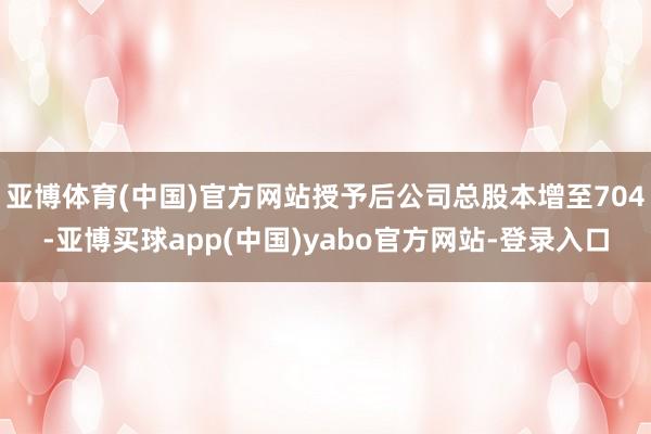 亚博体育(中国)官方网站授予后公司总股本增至704-亚博买球app(中国)yabo官方网站-登录入口