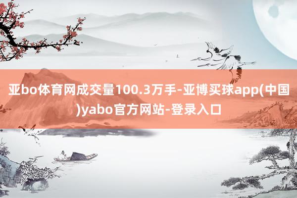 亚bo体育网成交量100.3万手-亚博买球app(中国)yabo官方网站-登录入口