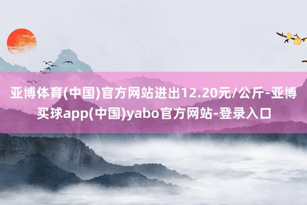 亚博体育(中国)官方网站进出12.20元/公斤-亚博买球app(中国)yabo官方网站-登录入口