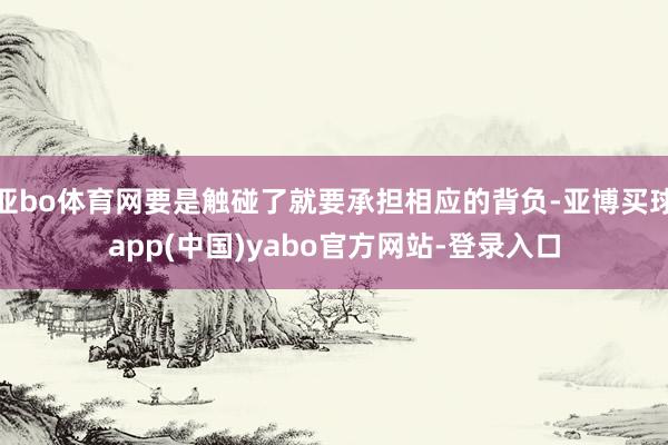亚bo体育网要是触碰了就要承担相应的背负-亚博买球app(中国)yabo官方网站-登录入口