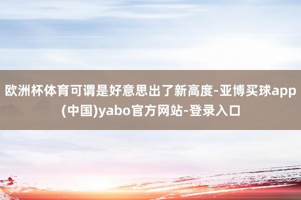 欧洲杯体育可谓是好意思出了新高度-亚博买球app(中国)yabo官方网站-登录入口