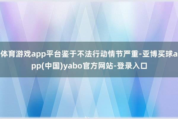体育游戏app平台鉴于不法行动情节严重-亚博买球app(中国)yabo官方网站-登录入口