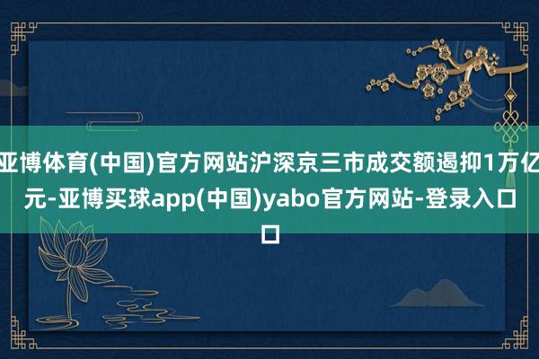 亚博体育(中国)官方网站沪深京三市成交额遏抑1万亿元-亚博买球app(中国)yabo官方网站-登录入口