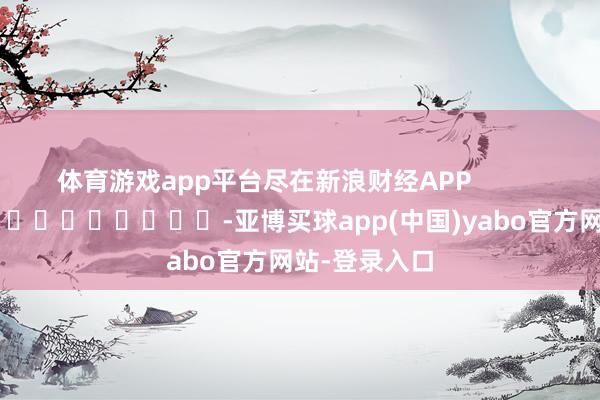 体育游戏app平台尽在新浪财经APP -亚博买球app(中国)yabo官方网站-登录入口