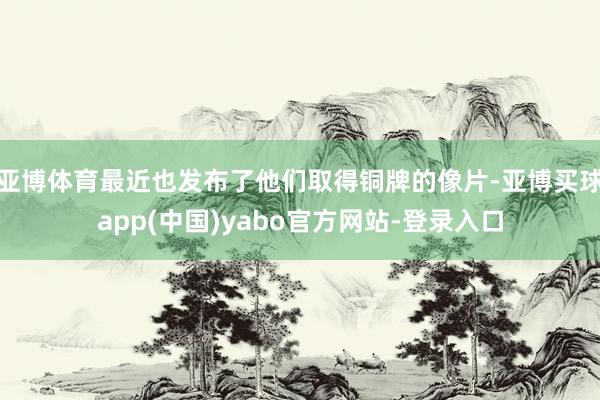 亚博体育最近也发布了他们取得铜牌的像片-亚博买球app(中国)yabo官方网站-登录入口