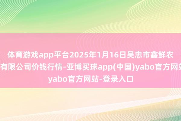 体育游戏app平台2025年1月16日吴忠市鑫鲜农副产物商场有限公司价钱行情-亚博买球app(中国)yabo官方网站-登录入口