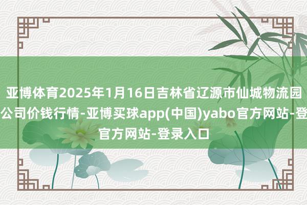 亚博体育2025年1月16日吉林省辽源市仙城物流园区有限公司价钱行情-亚博买球app(中国)yabo官方网站-登录入口