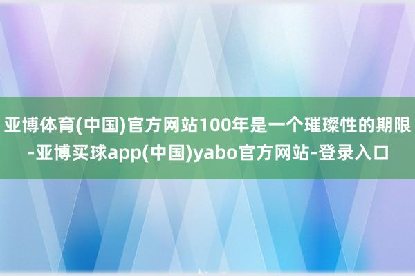 亚博体育(中国)官方网站100年是一个璀璨性的期限-亚博买球app(中国)yabo官方网站-登录入口
