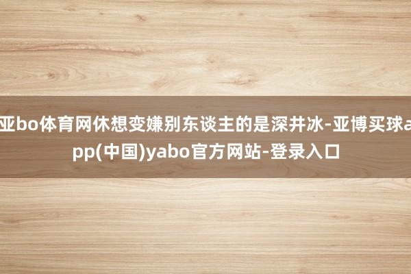 亚bo体育网休想变嫌别东谈主的是深井冰-亚博买球app(中国)yabo官方网站-登录入口