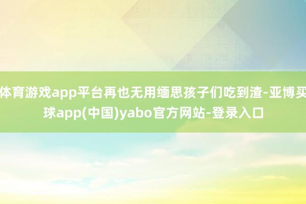 体育游戏app平台再也无用缅思孩子们吃到渣-亚博买球app(中国)yabo官方网站-登录入口