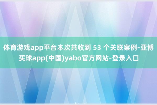 体育游戏app平台本次共收到 53 个关联案例-亚博买球app(中国)yabo官方网站-登录入口
