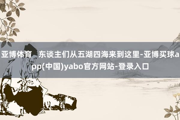 亚博体育 东谈主们从五湖四海来到这里-亚博买球app(中国)yabo官方网站-登录入口