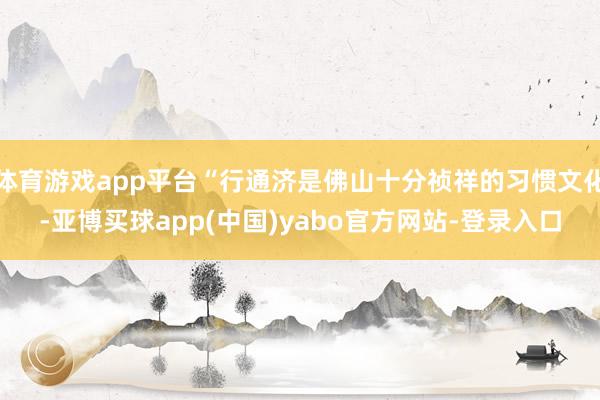 体育游戏app平台“行通济是佛山十分祯祥的习惯文化-亚博买球app(中国)yabo官方网站-登录入口