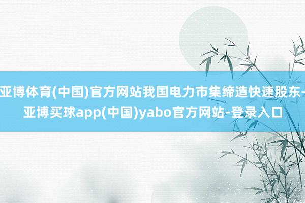 亚博体育(中国)官方网站我国电力市集缔造快速股东-亚博买球app(中国)yabo官方网站-登录入口