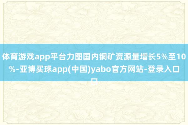 体育游戏app平台力图国内铜矿资源量增长5%至10%-亚博买球app(中国)yabo官方网站-登录入口