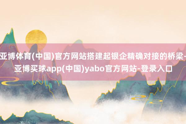 亚博体育(中国)官方网站搭建起银企精确对接的桥梁-亚博买球app(中国)yabo官方网站-登录入口