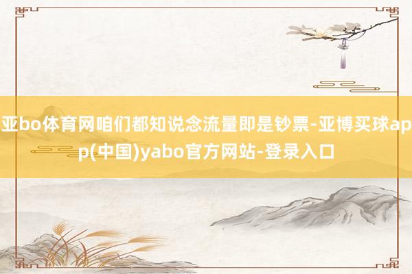 亚bo体育网咱们都知说念流量即是钞票-亚博买球app(中国)yabo官方网站-登录入口