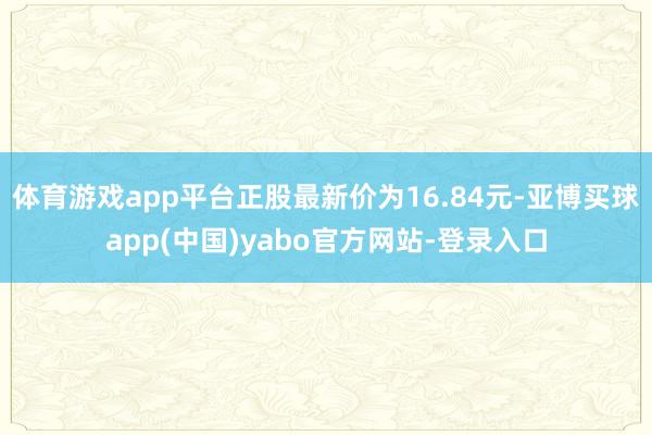 体育游戏app平台正股最新价为16.84元-亚博买球app(中国)yabo官方网站-登录入口
