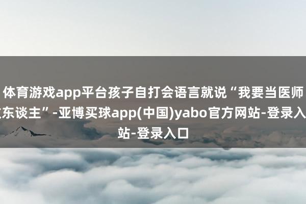 体育游戏app平台孩子自打会语言就说“我要当医师救东谈主”-亚博买球app(中国)yabo官方网站-登录入口