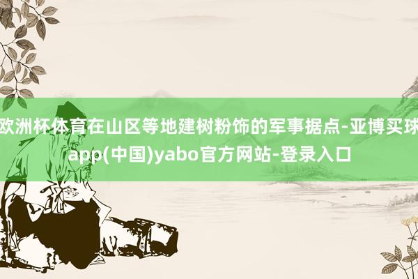 欧洲杯体育在山区等地建树粉饰的军事据点-亚博买球app(中国)yabo官方网站-登录入口