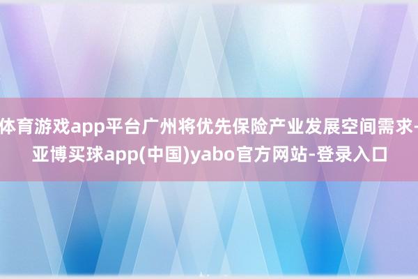 体育游戏app平台广州将优先保险产业发展空间需求-亚博买球app(中国)yabo官方网站-登录入口