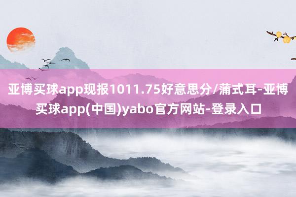 亚博买球app现报1011.75好意思分/蒲式耳-亚博买球app(中国)yabo官方网站-登录入口
