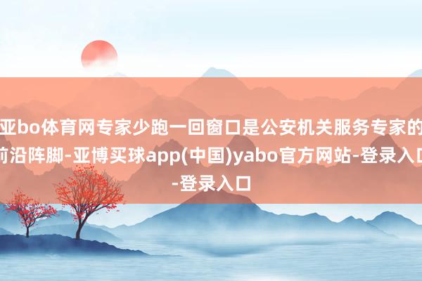 亚bo体育网专家少跑一回窗口是公安机关服务专家的前沿阵脚-亚博买球app(中国)yabo官方网站-登录入口