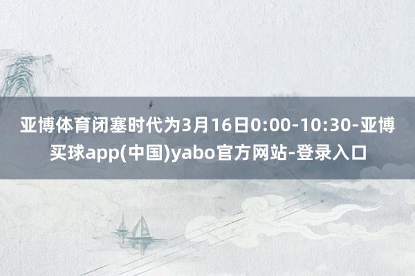 亚博体育闭塞时代为3月16日0:00-10:30-亚博买球app(中国)yabo官方网站-登录入口