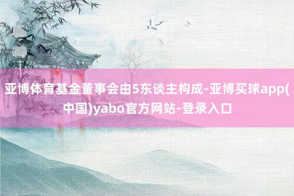 亚博体育基金董事会由5东谈主构成-亚博买球app(中国)yabo官方网站-登录入口