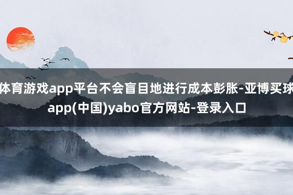 体育游戏app平台不会盲目地进行成本彭胀-亚博买球app(中国)yabo官方网站-登录入口